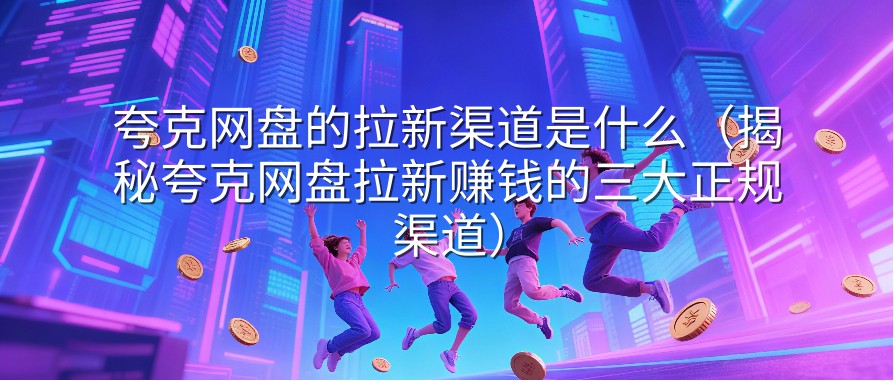 夸克网盘的拉新渠道是什么（揭秘夸克网盘拉新赚钱的三大正规渠道）