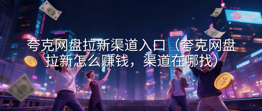 夸克网盘拉新渠道入口（夸克网盘拉新怎么赚钱，渠道在哪找）