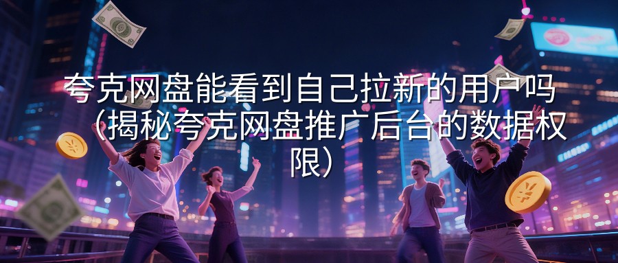 夸克网盘能看到自己拉新的用户吗（揭秘夸克网盘推广后台的数据权限）