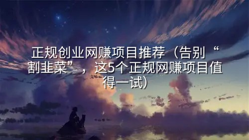 正规创业网赚项目推荐（告别“割韭菜”，这5个正规网赚项目值得一试）