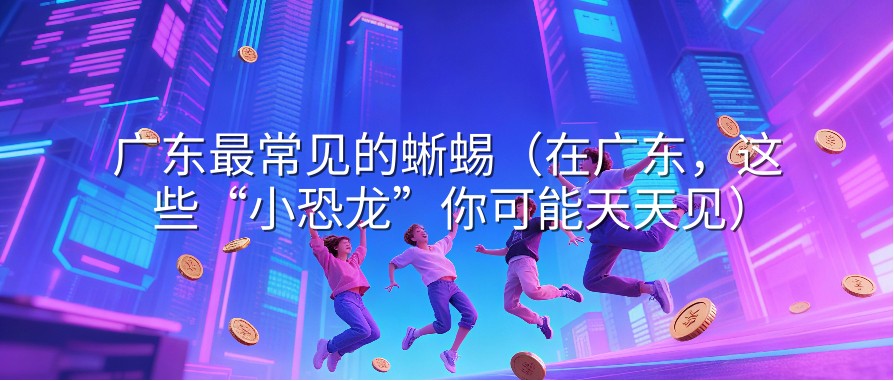 广东最常见的蜥蜴（在广东，这些“小恐龙”你可能天天见）