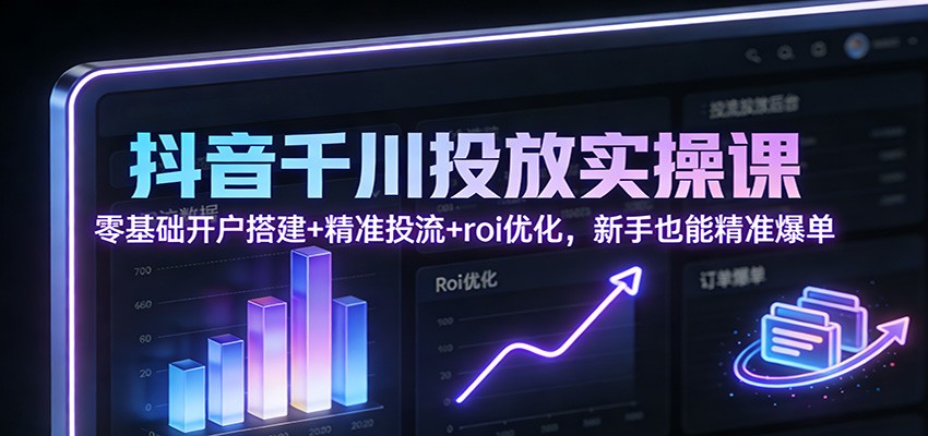 新手必学：抖音千川投放实操课（零基础开户搭建+精准投流+ROI优化），从0到1精准爆单