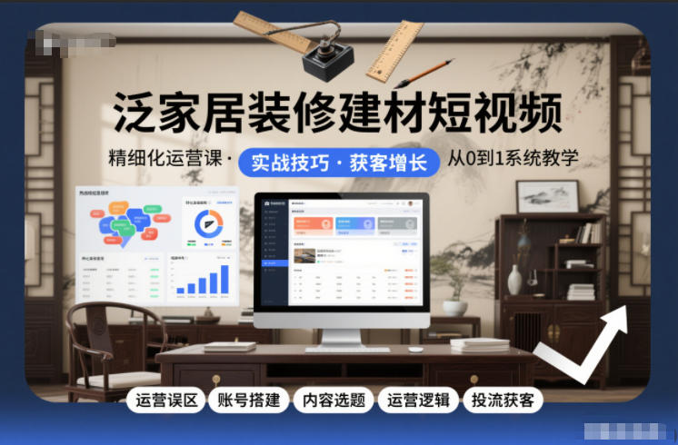 泛家居装修建材短视频精细化运营：从0到1系统课（避坑+账号搭建+内容选题+投流获客）
