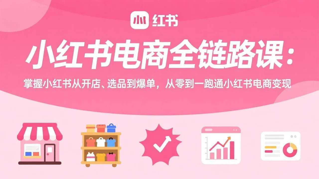 小红书电商从零到一全链路课：开店+选品+爆单，手把手跑通变现路径