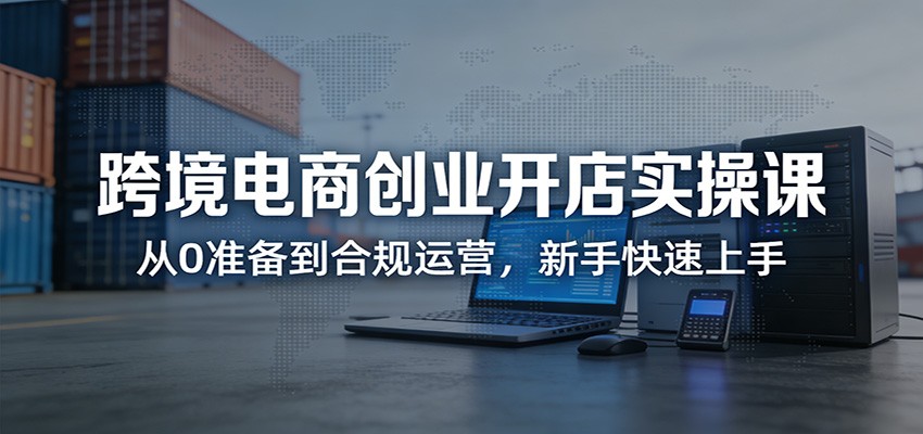 新手跨境电商开店实操课：从0到1合规运营指南，快速上手创业
