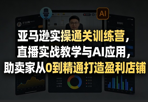 亚马逊实操训练营：直播实战+AI应用，助卖家从0到精通打造盈利店铺（更新3月）