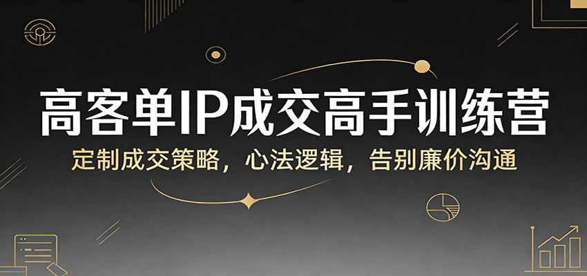 高客单IP成交训练营：定制策略+成交心法，告别廉价沟通，精准转化高客单